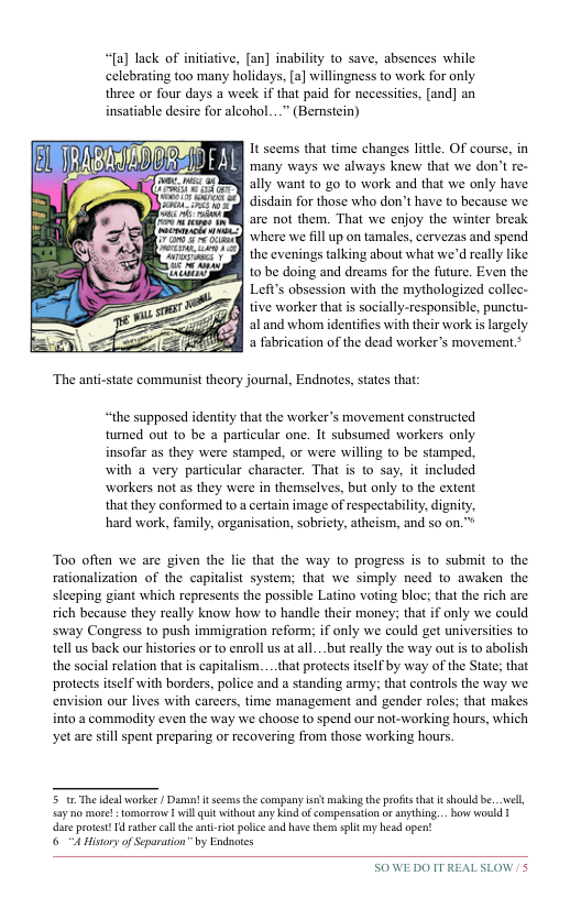 3 d  “[a] lack of initiative, [an] inability to save, absences while celebrating too many holidays, [a] willingness to work for only three or four days a week if that paid for necessities, [and] an insatiable desire for alcohol...” (Bernsiein)  It seems that time changes little. OF course, in ‘many ways we always knew that we don’t re- ally want to go to work and that we only have disdain for those who don’t have to because we. are not them. That we enjoy the winter break where we fillup on tamales, cervezas and spend the evenings talking about what we’d really like to be doing and dreams for the future. Even the Left’s obsession with the mythologized collec- tive worker that is socially-responsible, punctu- alland whom identifies with their work i largely a fabrication of the dead workers movement.*  “the supposed identity that the worker’s movement constructed tumed out to be a particular one. It subsumed workers only insofar as they were stamped, or were willing to be stamped. with & very particular character. That is to say. it included workers not as they were in themselves, but only to the extent that they conformed to a certain image of respectability, dignity hard work, family, organisation, sobriety, atheism, and so on."  Too often we are given the lie that the way to progress is to submit to the rationalization of the capitalist system; that we simply need to awaken the sleeping giant which represents the possible Latino voting bloc; that the rich are rich because they really know how to handle their money; that if only we could sway Congress to push immigration reform; if only we could get universities 1o tell us back our histories or to enroll us at all...but really the way out s to abolish the social relation that is capitalism....that protects itself by way of the State; that protects itself with borders, police and a standing army; that controls the way we envision our lives with carcers, time management and gender roles; that makes into a commodity even the way we choose to spend our not-working hours, which ‘et are still spent preparing or recovering from those working hours.  5t The iealworke / Darmn! it scan the company it msking the profts tht it should be...vell, Say o more!  tomorzow vl qui without ny ki of compensation oranything... how would 1 dare protet 14 athe cal th ant it polce nd have them split my hesd open!  6 A Hisoryof Scparation” by Endcs  SOWE DO ITREALSLOW/ 5 